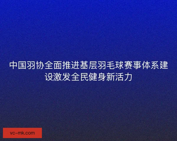 中国羽协全面推进基层羽毛球赛事体系建设激发全民健身新活力
