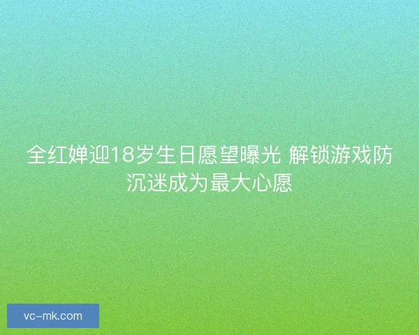全红婵迎18岁生日愿望曝光 解锁游戏防沉迷成为最大心愿